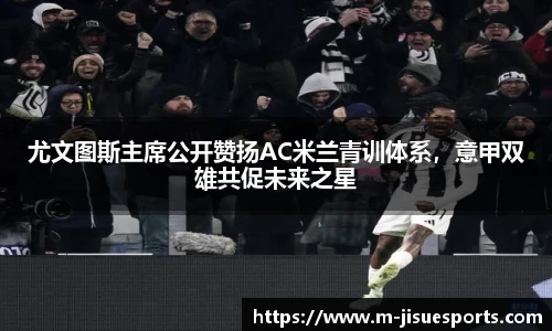 尤文图斯主席公开赞扬AC米兰青训体系，意甲双雄共促未来之星